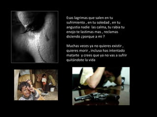 Esas lagrimas que salen en tu
sufrimiento , en tu soledad , en tu
angustia nadie las calma, tu rabia tu
enojo te lastimas mas , reclamas
diciendo ¿porque a mi ?
Muchas veces ya no quieres existir ,
quieres morir , incluso has intentado
matarte y crees que ya no vas a sufrir
quitándote la vida
 