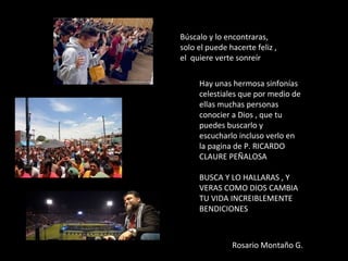 Búscalo y lo encontraras,
solo el puede hacerte feliz ,
el quiere verte sonreír
Hay unas hermosa sinfonías
celestiales que por medio de
ellas muchas personas
conocier a Dios , que tu
puedes buscarlo y
escucharlo incluso verlo en
la pagina de P. RICARDO
CLAURE PEÑALOSA
BUSCA Y LO HALLARAS , Y
VERAS COMO DIOS CAMBIA
TU VIDA INCREIBLEMENTE
BENDICIONES
Rosario Montaño G.
 