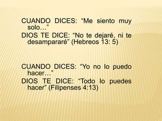 CUANDO DICES: “Me siento muy solo…”DIOS TE DICE: “No te dejaré, ni te desampararé” (Hebreos 13: 5) CUANDO DICES: “Yo no lo puedo hacer…”DIOS TE DICE: “Todo lo puedes hacer” (Filipenses 4:13) 