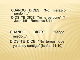 CUANDO DICES: “No merezco perdón…”DIOS TE DICE: “Yo te perdono” (1 Juan 1:9 – Romanos 8:1) CUANDO DICES: “Tengo miedo…”DIOS TE DICE: “No temas, que yo estoy contigo” (Isaías 41:10) 
