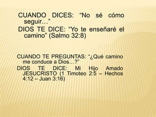 CUANDO DICES: “No sé cómo seguir…”DIOS TE DICE: “Yo te enseñaré el camino” (Salmo 32:8) CUANDO TE PREGUNTAS: “¿Qué camino me conduce a Dios…?”DIOS TE DICE: Mi Hijo Amado JESUCRISTO (1 Timoteo 2:5 – Hechos 4:12 – Juan 3:16) 
