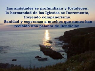 Las amistades se profundizan y fortalecen, la hermandad de las Iglesias se Incrementa,trayendo compañerismo. Sanidad y esperanza a muchos que nunca hanrecibido una palabra de Bendición.