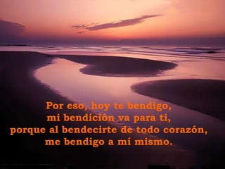 Por eso, hoy te bendigo, mi bendición va para ti,  porque al bendecirte de todo corazón,  me bendigo a mí mismo. 