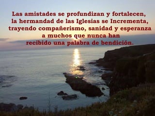 Las amistades se profundizan y fortalecen,  la hermandad de las Iglesias se Incrementa, trayendo compañerismo, sanidad y esperanza a muchos que nunca han recibido una palabra de bendición. 
