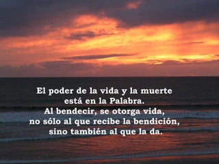 El poder de la vida y la muerte  está en la Palabra.  Al bendecir, se otorga vida,  no sólo al que recibe la bendición,  sino también al que la da. 