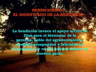 BENDICIONES!!!  EL SIGNIFICADO DE LA BENDICIÓN . La bendición invoca el apoyo activo de Dios para el bienestar de la persona, habla del agradecimiento, confiere prosperidad y felicidad en la persona que recibe buenos deseos de nuestra parte. 