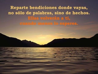 Reparte bendiciones donde vayas, no sólo de palabras, sino de hechos.  Ellas volverán a ti, cuando menos lo esperes. 