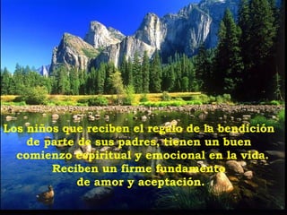 Los niños que reciben el regalo de la bendición
    de parte de sus padres, tienen un buen
  comienzo espiritual y emocional en la vida.
        Reciben un firme fundamento
             de amor y aceptación.
 