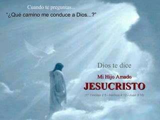 Cuando te preguntas...
“¿Qué camino me conduce a Dios...?”




                                      Dios te dice
                                      Mi Hijo Amado

                             JESUCRISTO
                              (1° Timoteo 2:5 - Hechos 4:12 - Juan 3:16)
 