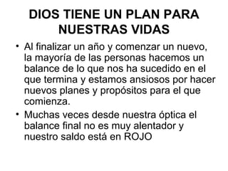• Al finalizar un año y comenzar un nuevo,
la mayoría de las personas hacemos un
balance de lo que nos ha sucedido en el
que termina y estamos ansiosos por hacer
nuevos planes y propósitos para el que
comienza.
• Muchas veces desde nuestra óptica el
balance final no es muy alentador y
nuestro saldo está en ROJO
DIOS TIENE UN PLAN PARA
NUESTRAS VIDAS
 