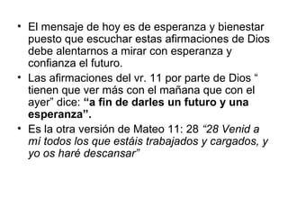 • El mensaje de hoy es de esperanza y bienestar
puesto que escuchar estas afirmaciones de Dios
debe alentarnos a mirar con esperanza y
confianza el futuro.
• Las afirmaciones del vr. 11 por parte de Dios “
tienen que ver más con el mañana que con el
ayer” dice: “a fin de darles un futuro y una
esperanza”.
• Es la otra versión de Mateo 11: 28 “28 Venid a
mí todos los que estáis trabajados y cargados, y
yo os haré descansar”
 