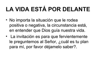 LA VIDA ESTÁ POR DELANTE
• No importa la situación que le rodea
positiva o negativa, la circunstancia está,
en entender que Dios guía nuestra vida.
• La invitación es para que fervientemente
le preguntemos al Señor, ¿cuál es tu plan
para mí, por favor déjamelo saber?.
 