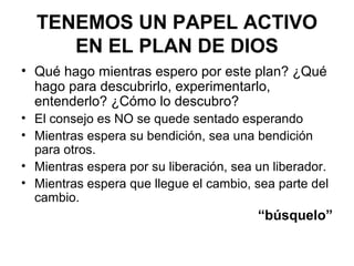 TENEMOS UN PAPEL ACTIVO
EN EL PLAN DE DIOS
• Qué hago mientras espero por este plan? ¿Qué
hago para descubrirlo, experimentarlo,
entenderlo? ¿Cómo lo descubro?
• El consejo es NO se quede sentado esperando
• Mientras espera su bendición, sea una bendición
para otros.
• Mientras espera por su liberación, sea un liberador.
• Mientras espera que llegue el cambio, sea parte del
cambio.
“búsquelo”
 
