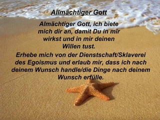 Allmächtiger Gott Almächtiger Gott, ich biete mich dir an, damit Du in mir wirkst und in mir deinen Willen tust. Erhebe mich von der Dienstschaft/Sklaverei des Egoismus und erlaub mir, dass ich nach deinem Wunsch handle/die Dinge nach deinem Wunsch erfülle.