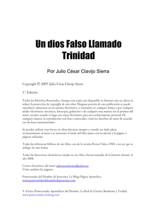 Un dios Falso Llamado
                  Trinidad
                     Por Julio César Clavijo Sierra

Copyright © 2007 Julio César Clavijo Sierra

1ª. Edición.

Todos los Derechos Reservados. Aunque esta copia esté disponible en Internet esto no afecta ni
reduce la protección de copyright de esta obra. Ninguna porción de esta publicación se puede
reproducir, almacenar en un sistema electrónico, o transmitir en cualquier forma o por cualquier
medio electrónico, mecánico, fotocopia, grabación o de cualquier otra manera sin el permiso del
autor, excepto cuando se haga una copia electrónica para uso exclusivamente personal. De
cualquier manera, la reproducción con fines comerciales, viola los derechos de autor de acuerdo
con las leyes internacionales.

Se pueden utilizar citas breves en obras literarias siempre y cuando sea dado pleno
reconocimiento al autor y se mencione el título del libro junto con la edición y la página o
páginas utilizadas.

Todas las referencias bíblicas de este libro, son de la versión Reina-Valera 1960, a no ser que se
indique de otra forma.

Todas las direcciones electrónicas citadas en este libro, fueron tomadas de la Internet durante el
año 2006.

Correo electrónico del autor: juliocesarclavijos@yahoo.es
Visite también las páginas:

Pentecostales del Nombre de Jesucristo. La Mega Página Apostólica
www.pentecostalesdelnombredejesucristo.com


Y el foro: Pentecostales Apostólicos del Nombre. La Red de Unción, Bendición y Verdad.
www.pentecostales.notlong.com
 