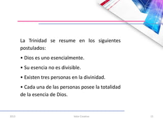 2013 Valor Creativo 15
La Trinidad se resume en los siguientes
postulados:
• Dios es uno esencialmente.
• Su esencia no es divisible.
• Existen tres personas en la divinidad.
• Cada una de las personas posee la totalidad
de la esencia de Dios.
 