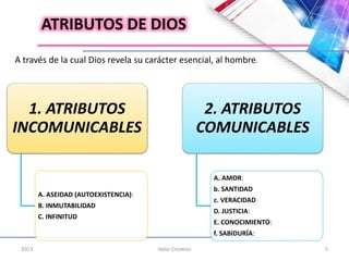 2013 Valor Creativo 5
ATRIBUTOS DE DIOS
A través de la cual Dios revela su carácter esencial, al hombre.
1. ATRIBUTOS
INCOMUNICABLES
A. ASEIDAD (AUTOEXISTENCIA):
B. INMUTABILIDAD
C. INFINITUD
2. ATRIBUTOS
COMUNICABLES
A. AMOR:
b. SANTIDAD
c. VERACIDAD
D. JUSTICIA:
E. CONOCIMIENTO:
f. SABIDURÍA:
 