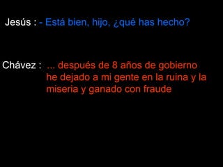 Jesús :  - Está bien, hijo, ¿qué has hecho?  Chávez :  ... después de 8 años de gobierno    he dejado a mi gente en la ruina y la   miseria y ganado con fraude 