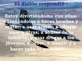 El  diablo  respondió   : Estoy divirtiéndome con ellas :  enseñándoles a hacer bombas y matar; a usar armas; a odiarse unas a otras; a abusar de la infancia; a usar drogas a los jóvenes; a beber , a mentir  y a hacer todo lo prohibido ...   