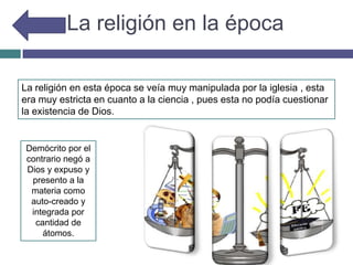 La religión en la época
La religión en esta época se veía muy manipulada por la iglesia , esta
era muy estricta en cuanto a la ciencia , pues esta no podía cuestionar
la existencia de Dios.
Demócrito por el
contrario negó a
Dios y expuso y
presento a la
materia como
auto-creado y
integrada por
cantidad de
átomos.
 
