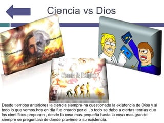 Ciencia vs Dios
Desde tiempos anteriores la ciencia siempre ha cuestionado la existencia de Dios y si
todo lo que vemos hoy en día fue creado por el , o todo se debe a ciertas teorías que
los científicos proponen , desde la cosa mas pequeña hasta la cosa mas grande
siempre se preguntara de donde proviene o su existencia.
 