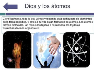 Dios y los átomos
Científicamente, todo lo que vemos y tocamos está compuesto de elementos
de la tabla periódica, y estos a su vez están formados de átomos. Los átomos
forman moléculas, las moléculas tejidos o estructuras, los tejidos o
estructuras forman órganos etc.
 