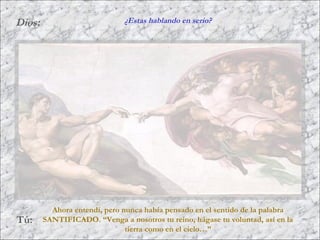 Dios:
Tú:
Ahora entendí, pero nunca había pensado en el sentido de la palabra
SANTIFICADO. “Venga a nosotros tu reino, hágase tu voluntad, así en la
tierra como en el cielo…”
¿Estas hablando en serio?
 