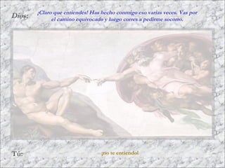 Dios:
Tú: ¡no te entiendo!
¡Claro que entiendes! Has hecho conmigo eso varias veces. Vas por
el camino equivocado y luego corres a pedirme socorro.
 