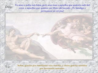 Dios:
Tú:
Señor, gracias por enseñarme esta oración, y ahora gracias también
por hacérmela entender.
Yo amo a todos mis hijos, pero amo mas a aquellos que quieren salir del
error, a aquellos que quieren ser libres del pecado. ¡Te bendigo y
permanece en mi paz!
 