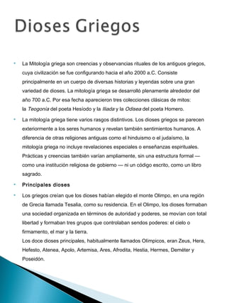    La Mitología griega son creencias y observancias rituales de los antiguos griegos,
    cuya civilización se fue configurando hacia el año 2000 a.C. Consiste
    principalmente en un cuerpo de diversas historias y leyendas sobre una gran
    variedad de dioses. La mitología griega se desarrolló plenamente alrededor del
    año 700 a.C. Por esa fecha aparecieron tres colecciones clásicas de mitos:
    la Teogonía del poeta Hesíodo y la Iliada y la Odisea del poeta Homero.
   La mitología griega tiene varios rasgos distintivos. Los dioses griegos se parecen
    exteriormente a los seres humanos y revelan también sentimientos humanos. A
    diferencia de otras religiones antiguas como el hinduismo o el judaísmo, la
    mitología griega no incluye revelaciones especiales o enseñanzas espirituales.
    Prácticas y creencias también varían ampliamente, sin una estructura formal —
    como una institución religiosa de gobierno — ni un código escrito, como un libro
    sagrado.
   Principales dioses
   Los griegos creían que los dioses habían elegido el monte Olimpo, en una región
    de Grecia llamada Tesalia, como su residencia. En el Olimpo, los dioses formaban
    una sociedad organizada en términos de autoridad y poderes, se movían con total
    libertad y formaban tres grupos que controlaban sendos poderes: el cielo o
    firmamento, el mar y la tierra. 
    Los doce dioses principales, habitualmente llamados Olímpicos, eran Zeus, Hera,
    Hefesto, Atenea, Apolo, Artemisa, Ares, Afrodita, Hestia, Hermes, Deméter y
    Poseidón.
 