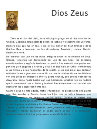  
   Zeus es el dios del cielo, en la mitología griega, es el dios máximo del
Olimpo. Gobierna estableciendo orden, la justicia y el destino del Universo.
Homero dice que fue en Ida , y era el hijo menor del titán Cronos y de la
titánida Rea y hermano de las divinidades Poseidón, Hades, Hestia,
Deméter y Hera.
De acuerdo con uno de los mitos antiguos sobre el nacimiento de Zeus,
Cronos, temiendo ser destronado por uno de sus hijos, los devoraba
cuando nacían y según la tradición, su madre Rea envolvió una piedra con
pañales para engañar a Cronos y ocultó al dios niño en Creta, confiándolo
a las ninfas y a los habitantes de la región, a los que pidió que bailasen
ruidosas danzas guerreras con el fin de que la criatura divina no delatase
con sus gritos su existencia ante su padre Cronos, que estaba deseoso de
devorarlo, como había hecho con sus hermanos. Amaltea fue su nodriza
que lo amamantó con su leche y también fue alimentado con con miel que
destilaron las abejas del monte Ida.
Cuando Zeus se hizo adulto, Metis (Prudencia),  le proporcionó una planta
que hizo vomitar a Cronos todos los hijos que se había tragado, que
estaban deseosos de vengarse de su padre. Durante la guerra que
sobrevino, los titanes lucharon del lado de Cronos, pero Zeus y los demás
dioses lograron la victoria y los titanes fueron enviados a los abismos del
Tártaro. A partir de ese momento, Zeus gobernó el cielo, y sus hermanos
Poseidón y Hades recibieron el poder sobre el mar y el submundo,
respectivamente. Los tres gobernaron en común la tierra.
 