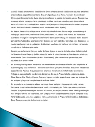 •   Cuando no está en el Olimpo, estableciendo orden entre los dioses o decidiendo asuntos referentes
    a los mortales, es posible encontrar a Zeus en algún lugar de la Tierra. También desciende del
    Olimpo cuando desde lo alto divisa alguna doncella que le agrada demasiado, ya que Zeus es muy
    propenso a tener romances, tanto con diosas o ninfas, como con mortales, pero siempre tiene
    especial cuidado en ocultárselo a su esposa Hera (aunque no siempre tiene éxito en esta empresa,
    de vez en cuando la diosa se entera de las infidelidades de su esposo).

•   En épocas de sequía puede provocar la lluvia retorciendo la lana de una oveja; lanza el rayo y el
    relámpago y sobre todo, mantiene el orden, el equilibrio y la justicia en el mundo. Es implacable
    cuando se encarga de velar por el mantenimiento de los juramentos y por el respeto de los deberes
    para con los huéspedes, quienes siempre deberán ser bien recibidos. Garantiza a los dioses que se
    mantenga el poder real, la realización de tributos y sacrificios por parte de los mortales y el estricto
    cumplimiento de la jerarquía social.

•   Casado con su hermana Hera, es padre de Ares, dios de la guerra; de Hebe, diosa de la juventud;
    de Hefesto, dios del fuego, y de Ilitía, diosa del parto. Al mismo tiempo, se describen las aventuras
    amorosas de Zeus, sin distinción de sexo (Ganímedes), y los recursos de que se sirve para
    ocultarlas a su esposa Hera.

•   En la mitología antigua son numerosas sus metamorfosis en diversos animales para sorprender a
    sus enemigos y tuvo numerosas   relaciones con diosas y mujeres mortales, de quienes ha obtenido
    descendencia. Algunas de sus relaciones amorosas fueron con: la ninfa Calisto, la semidiosa
    Antíope, la sacerdotisa Io, con Semele, Dánae hija del rey de Argos, la bella , Alcamena, Leda,
    Elara, Carme, Día, Electra, Europa. Sus amoríos con mortales se explican a veces por el deseo de
    los antiguos griegos de vanagloriarse de su linaje divino.

•   En la escultura, se representa a Zeus como una figura barbada y de apariencia regia. La más
    famosa de todas fue la colosal estatua de marfil y oro, del escultor Fidias, que se encontraba en
    Olimpia. Sus principales templos estaban en Dódona, en el Epiro, la tierra de los robles y del templo
    más antiguo, famoso por su oráculo, y en Olimpia, donde se celebraban los juegos olímpicos en su
    honor cada cuatro años. Los juegos de Nemea, al noroeste de Argos, también estaban dedicados a
    Zeus. Zeus corresponde al dios romano Júpiter.
 