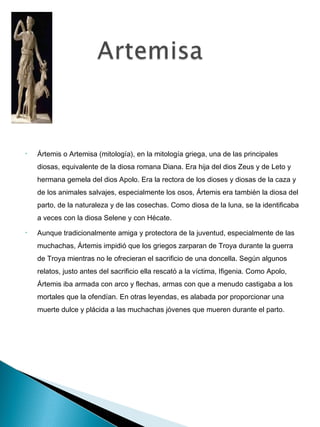 •   Ártemis o Artemisa (mitología), en la mitología griega, una de las principales
    diosas, equivalente de la diosa romana Diana. Era hija del dios Zeus y de Leto y
    hermana gemela del dios Apolo. Era la rectora de los dioses y diosas de la caza y
    de los animales salvajes, especialmente los osos, Ártemis era también la diosa del
    parto, de la naturaleza y de las cosechas. Como diosa de la luna, se la identificaba
    a veces con la diosa Selene y con Hécate.
•   Aunque tradicionalmente amiga y protectora de la juventud, especialmente de las
    muchachas, Ártemis impidió que los griegos zarparan de Troya durante la guerra
    de Troya mientras no le ofrecieran el sacrificio de una doncella. Según algunos
    relatos, justo antes del sacrificio ella rescató a la víctima, Ifigenia. Como Apolo,
    Ártemis iba armada con arco y flechas, armas con que a menudo castigaba a los
    mortales que la ofendían. En otras leyendas, es alabada por proporcionar una
    muerte dulce y plácida a las muchachas jóvenes que mueren durante el parto.
 