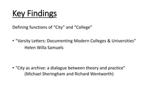Key Findings
Defining functions of “City” and “College”
• “Varsity Letters: Documenting Modern Colleges & Universities”
Helen Willa Samuels
• “City as archive: a dialogue between theory and practice”
(Michael Sheringham and Richard Wentworth)
 