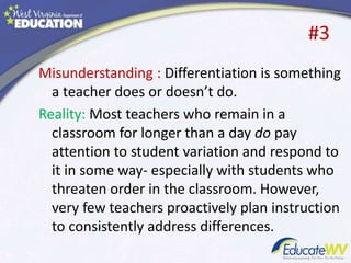 #3
Misunderstanding : Differentiation is something
a teacher does or doesn’t do.
Reality: Most teachers who remain in a
classroom for longer than a day do pay
attention to student variation and respond to
it in some way- especially with students who
threaten order in the classroom. However,
very few teachers proactively plan instruction
to consistently address differences.
 