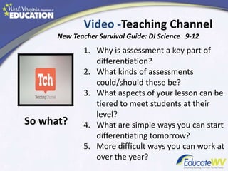 Video -Teaching Channel
New Teacher Survival Guide: DI Science 9-12
1. Why is assessment a key part of
differentiation?
2. What kinds of assessments
could/should these be?
3. What aspects of your lesson can be
tiered to meet students at their
level?
4. What are simple ways you can start
differentiating tomorrow?
5. More difficult ways you can work at
over the year?
So what?
 