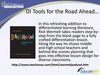 DI Tools for the Road Ahead…
In this refreshing addition to
differentiated learning literature,
Rick Wormeli takes readers step-by-
step from the blank page to a fully
crafted differentiation lesson.
Along the way he shows middle
and high school teachers and
behind-the-scenes planning that
goes into effective lesson design for
diverse classrooms.
http://www.stenhouse.com/html/wormelipodcast.htm
 