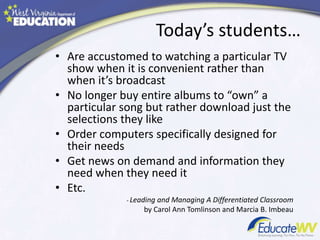 Today’s students…
• Are accustomed to watching a particular TV
show when it is convenient rather than
when it’s broadcast
• No longer buy entire albums to “own” a
particular song but rather download just the
selections they like
• Order computers specifically designed for
their needs
• Get news on demand and information they
need when they need it
• Etc.
- Leading and Managing A Differentiated Classroom
by Carol Ann Tomlinson and Marcia B. Imbeau
 