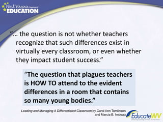 “… the question is not whether teachers
recognize that such differences exist in
virtually every classroom, or even whether
they impact student success.”
“The question that plagues teachers
is HOW TO attend to the evident
differences in a room that contains
so many young bodies.”
Leading and Managing A Differentiated Classroom by Carol Ann Tomlinson
and Marcia B. Imbeau
 