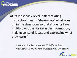 “At its most basic level, differentiating
instruction means “shaking up” what goes
on in the classroom so that students have
multiple options for taking in information,
making sense of ideas, and expressing what
they learn.”
Carol Ann Tomlinson - HOW TO Differentiate
Instruction IN Mixed-Ability Classrooms -2nd Edition
 