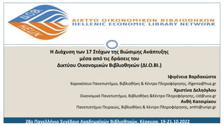 Ιφιγένεια Βαρδακώστα
Χαροκόπειο Πανεπιστήμιο, Βιβλιοθήκη & Κέντρο Πληροφόρησης, ifigenia@hua.gr
Χριστίνα Δεληόγλου
Οικονομικό Πανεπιστήμιο, Βιβλιοθήκη &Κέντρο Πληροφόρησης, cid@uoa.gr
Ανθή Κατσιρίκου
Πανεπιστήμιο Πειραιώς, Βιβλιοθήκη & Κέντρο Πληροφόρησης, anthi@unipi.gr
Η Διάχυση των 17 Στόχων της Βιώσιμης Ανάπτυξης
μέσα από τις δράσεις του
Δικτύου Οικονομικών Βιβλιοθηκών (ΔΙ.Ο.ΒΙ.)
28o Πανελλήνιο Συνέδριο Ακαδημαϊκών Βιβλιοθηκών, Κέρκυρα, 19-21.10.2022
 