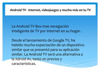 Android TV - Internet, videojuegos y mucho más en tu TV
La Android TV Box trae navegación
inteligente de TV por Internet en su hogar.
Desde el lanzamiento de Google TV, ha
habido mucha expectación de un dispositivo
similar que se presentó para su aplicación
similar. La Android TV será una alternativa a
la Xdroid A1, tanto en precios y
características.
 