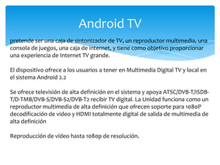 Android TV
pretende ser una caja de sintonizador de TV, un reproductor multimedia, una
consola de juegos, una caja de internet, y tiene como objetivo proporcionar
una experiencia de Internet TV grande.
El dispositivo ofrece a los usuarios a tener en Multimedia Digital TV y local en
el sistema Android 2.2
Se ofrece televisión de alta definición en el sistema y apoya ATSC/DVB-T/ISDB-
T/D-TMB/DVB-S/DVB-S2/DVB-T2 recibir TV digital. La Unidad funciona como un
reproductor multimedia de alta definición que ofrecen soporte para 1080P
decodificación de video y HDMI totalmente digital de salida de multimedia de
alta definición
Reproducción de vídeo hasta 1080p de resolución.
 