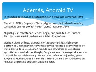 Además, Android TV
se conecta a la televisión de alta definición a través de la interfaz HDMI
El Android TV Box Soporta HDMI 1.3 digital de audio / vídeo de interfaz,
compatible con 720 (50/60) / 1080i (50/60) / 1080P (50/60)
Al igual que el receptor de TV por Google, que permite a los usuarios
disfrutar de un servicio en línea en la televisión y ofrece
Música y vídeo en línea, las obras con las características del correo
electrónico y mensajería instantánea permite facilites de comunicación y
chat a través de la televisión. A medida que el Android es un sistema
operativo desarrollado por Google, Google cuenta con más productos son
compatibles con el sistema, y ​​con sus características mejoradas, que el
apoyo Las redes sociales a través de la televisión, en la comodidad de un
televisor de pantalla ancha en la sala de estar.
 
