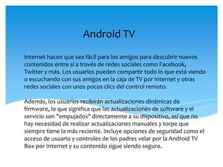 Android TV
Internet hacen que sea fácil para los amigos para descubrir nuevos
contenidos entre sí a través de redes sociales como Facebook,
Twitter y más. Los usuarios pueden compartir todo lo que está viendo
o escuchando con sus amigos en la caja de TV por Internet y otras
redes sociales con unos pocos clics del control remoto.
Además, los usuarios recibirán actualizaciones dinámicas de
firmware, lo que significa que las actualizaciones de software y el
servicio son "empujados" directamente a su dispositivo, así que no
hay necesidad de realizar actualizaciones manuales y torpe que
siempre tiene la más reciente. Incluye opciones de seguridad como el
acceso de usuario y controles de los padres velar por la Android TV
Box por Internet y su contenido sigue siendo seguro.
 