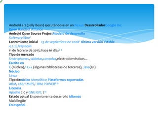 Android 4.2 (Jelly Bean) ejecutándose en un Nexus DesarrolladorGoogle Inc.
Open Handset Alliance
Android Open Source ProjectModelo de desarrollo
Software libre1
Lanzamiento inicial 23 de septiembre de 20082 Última versión estable
4.2.2; Jelly Bean
11 de febrero de 2013; hace 61 días3 4
Tipo de mercado
Smartphones, tabletas,consolas,electrodomésticos...
Escrito en
C (núcleo),5 C++ (algunas bibliotecas de terceros), Java(UI)
Núcleo
Linux
Tipo denúcleo Monolítico Plataformas soportadas
ARM, x86,6 MIPS,7 IBM POWER8 9
Licencia
Apache 2.0 y GNU GPL 210
Estado actual En permanente desarrollo Idiomas
Multilingüe
En español
 