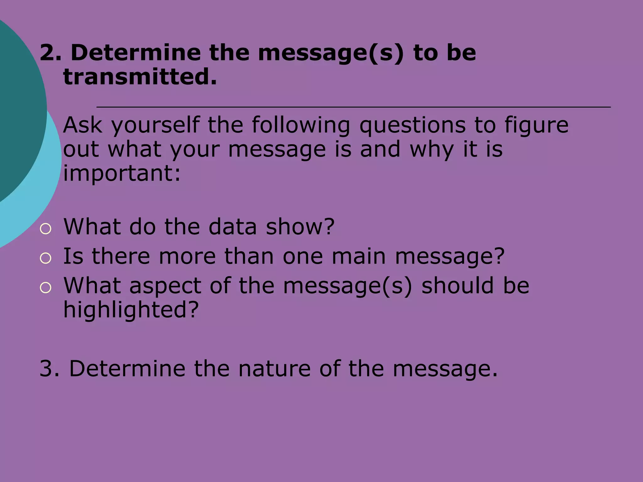 2. Determine the message(s) to be
  transmitted.

    Ask yourself the following questions to figure
    out what your message is and why it is
    important:

   What do the data show?
   Is there more than one main message?
   What aspect of the message(s) should be
    highlighted?

3. Determine the nature of the message.
 