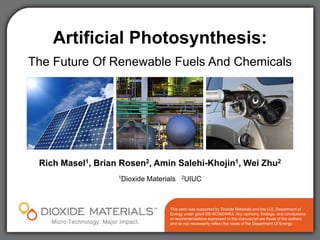 Artificial Photosynthesis:
The Future Of Renewable Fuels And Chemicals




 Rich Masel1, Brian Rosen2, Amin Salehi-Khojin1, Wei Zhu2
                   1Dioxide   Materials    2UIUC




                                     This work was supported by Dioxide Materials and the U.S. Department of
                                     Energy under grant DE-SC0004453. Any opinions, findings, and conclusions
                                     or recommendations expressed in this manuscript are those of the authors
                                     and do not necessarily reflect the views of the Department Of Energy.
 