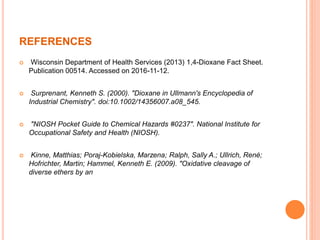 REFERENCES
 Wisconsin Department of Health Services (2013) 1,4-Dioxane Fact Sheet.
Publication 00514. Accessed on 2016-11-12.
 Surprenant, Kenneth S. (2000). "Dioxane in Ullmann's Encyclopedia of
Industrial Chemistry". doi:10.1002/14356007.a08_545.
 "NIOSH Pocket Guide to Chemical Hazards #0237". National Institute for
Occupational Safety and Health (NIOSH).
 Kinne, Matthias; Poraj-Kobielska, Marzena; Ralph, Sally A.; Ullrich, René;
Hofrichter, Martin; Hammel, Kenneth E. (2009). "Oxidative cleavage of
diverse ethers by an
 