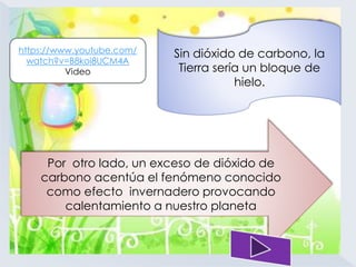 Sin dióxido de carbono, la 
Tierra sería un bloque de 
hielo. 
https://www.youtube.com/ 
watch?v=B8koi8UCM4A 
Video 
Por otro lado, un exceso de dióxido de 
carbono acentúa el fenómeno conocido 
como efecto invernadero provocando 
calentamiento a nuestro planeta 
 